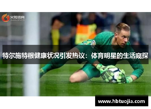 特尔施特根健康状况引发热议：体育明星的生活窥探